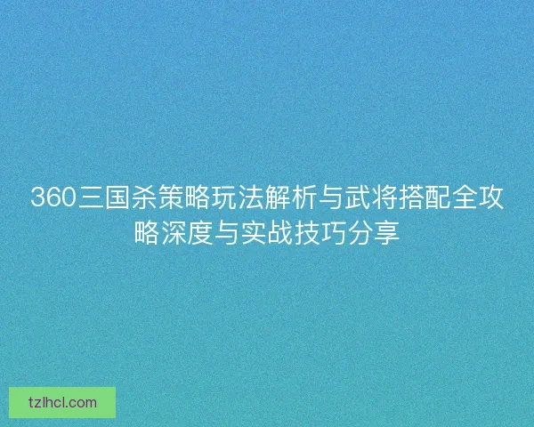 360三国杀策略玩法解析与武将搭配全攻略深度与实战技巧分享
