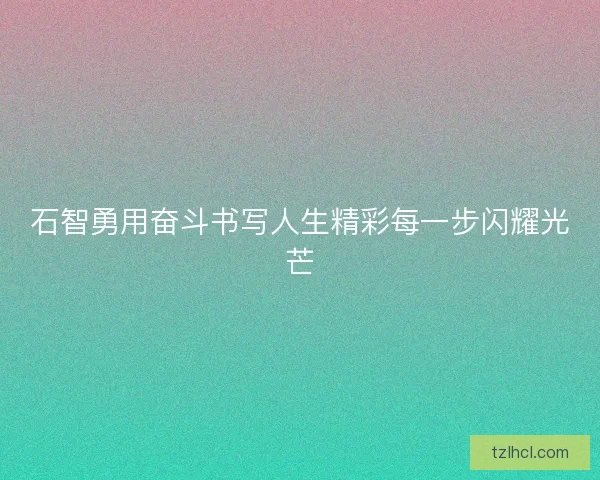 石智勇用奋斗书写人生精彩每一步闪耀光芒