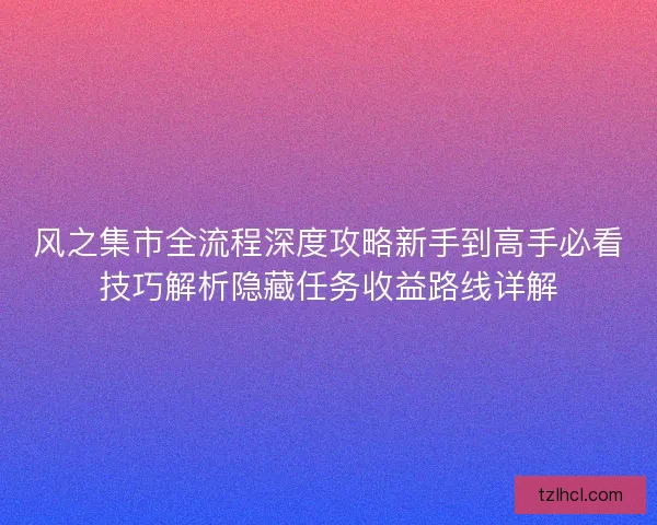 风之集市全流程深度攻略新手到高手必看技巧解析隐藏任务收益路线详解