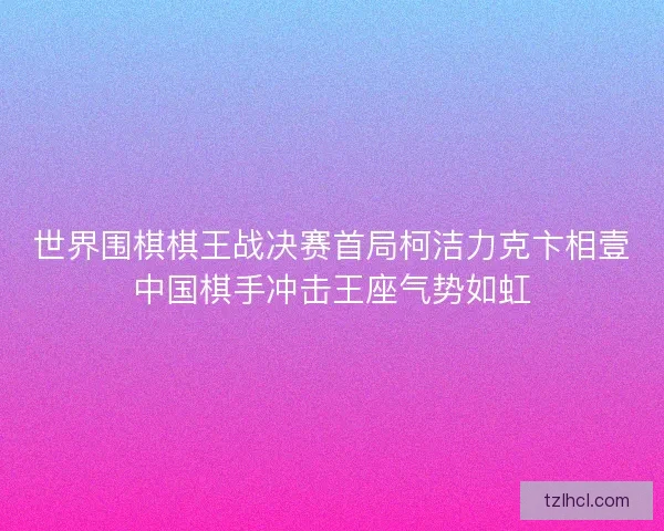 世界围棋棋王战决赛首局柯洁力克卞相壹中国棋手冲击王座气势如虹