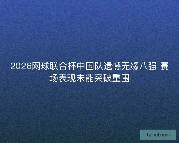 2026网球联合杯中国队遗憾无缘八强 赛场表现未能突破重围