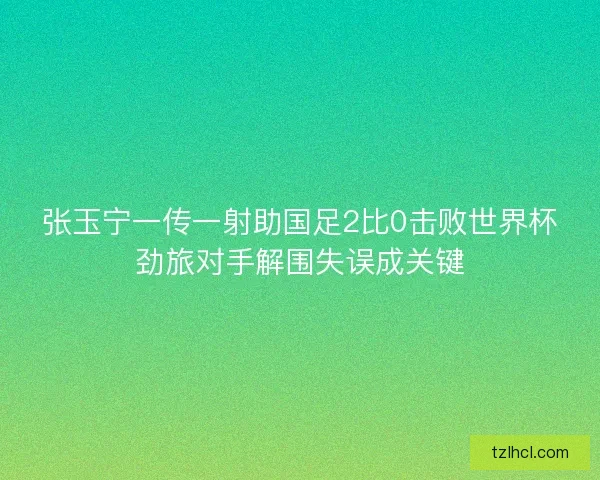 张玉宁一传一射助国足2比0击败世界杯劲旅对手解围失误成关键