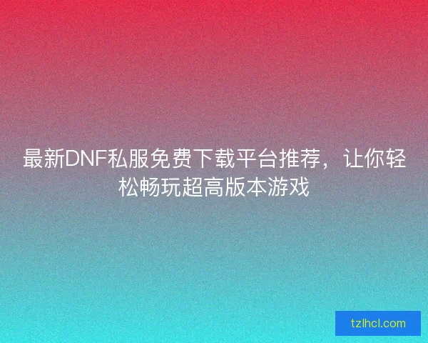 最新DNF私服免费下载平台推荐，让你轻松畅玩超高版本游戏