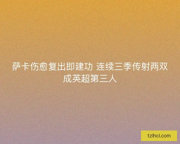 萨卡伤愈复出即建功 连续三季传射两双成英超第三人