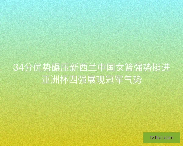 34分优势碾压新西兰中国女篮强势挺进亚洲杯四强展现冠军气势