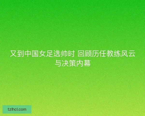 又到中国女足选帅时 回顾历任教练风云与决策内幕