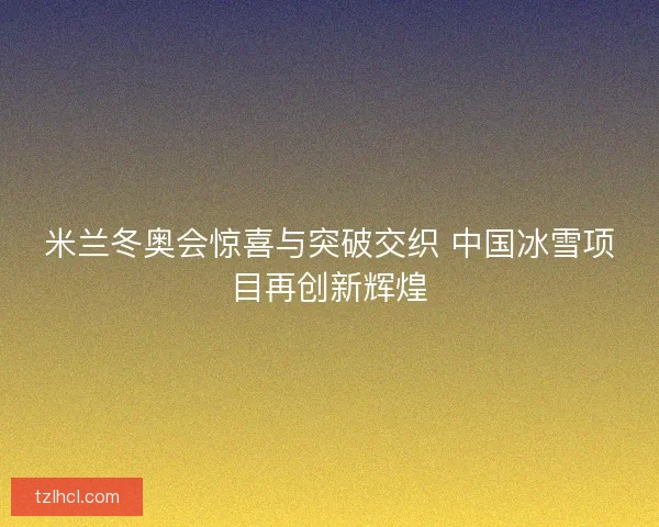米兰冬奥会惊喜与突破交织 中国冰雪项目再创新辉煌