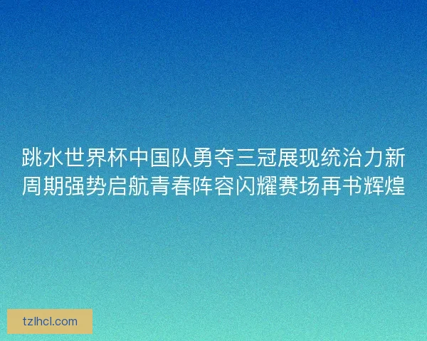 跳水世界杯中国队勇夺三冠展现统治力新周期强势启航青春阵容闪耀赛场再书辉煌