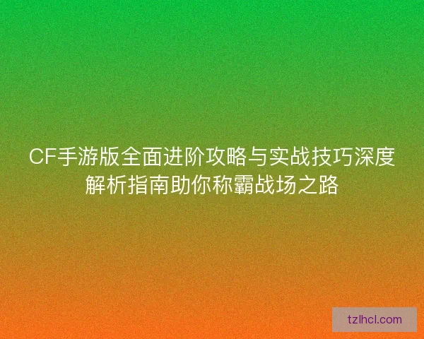 CF手游版全面进阶攻略与实战技巧深度解析指南助你称霸战场之路