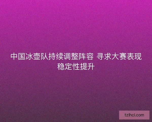 中国冰壶队持续调整阵容 寻求大赛表现稳定性提升