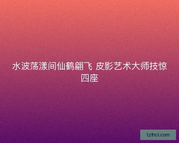 水波荡漾间仙鹤翩飞 皮影艺术大师技惊四座