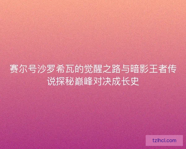 赛尔号沙罗希瓦的觉醒之路与暗影王者传说探秘巅峰对决成长史 赛尔号沙罗希瓦的觉醒之路与暗影王者传说探秘巅峰对决成长史