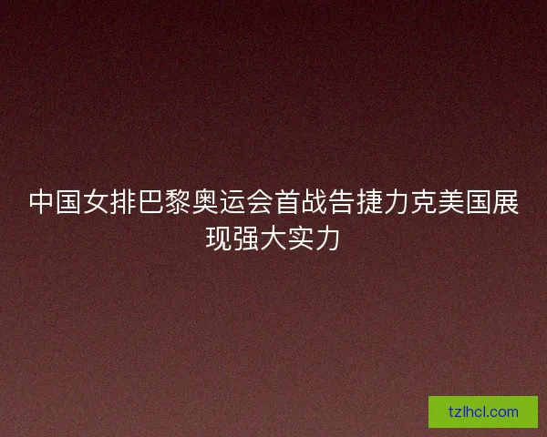 中国女排巴黎奥运会首战告捷力克美国展现强大实力