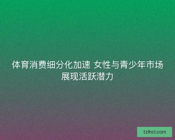 体育消费细分化加速 女性与青少年市场展现活跃潜力