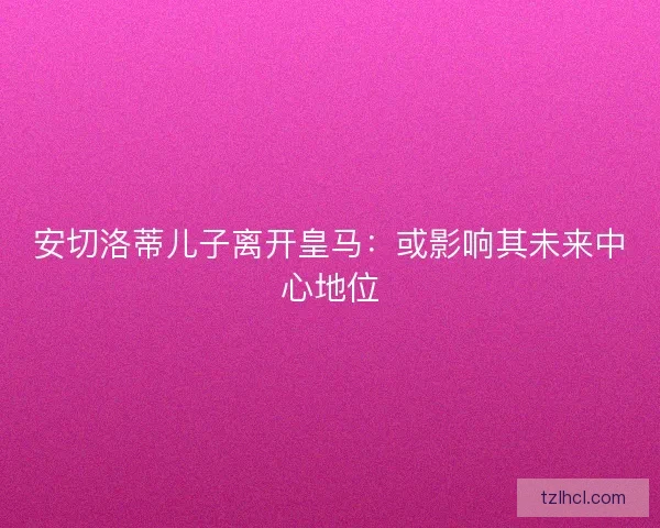安切洛蒂儿子离开皇马：或影响其未来中心地位