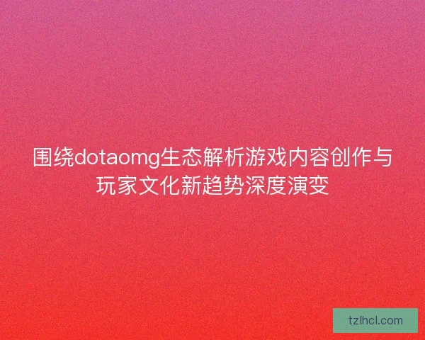 围绕dotaomg生态解析游戏内容创作与玩家文化新趋势深度演变