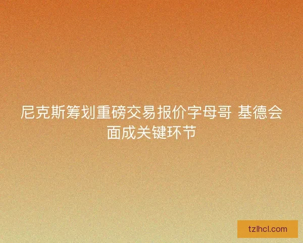 尼克斯筹划重磅交易报价字母哥 基德会面成关键环节