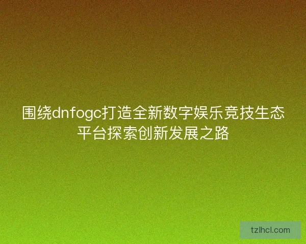 围绕dnfogc打造全新数字娱乐竞技生态平台探索创新发展之路
