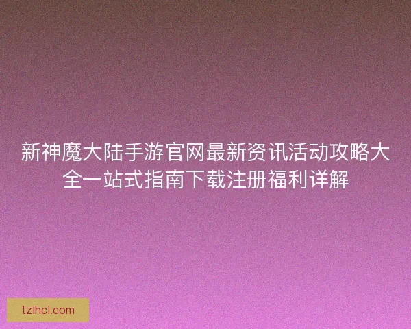 新神魔大陆手游官网最新资讯活动攻略大全一站式指南下载注册福利详解