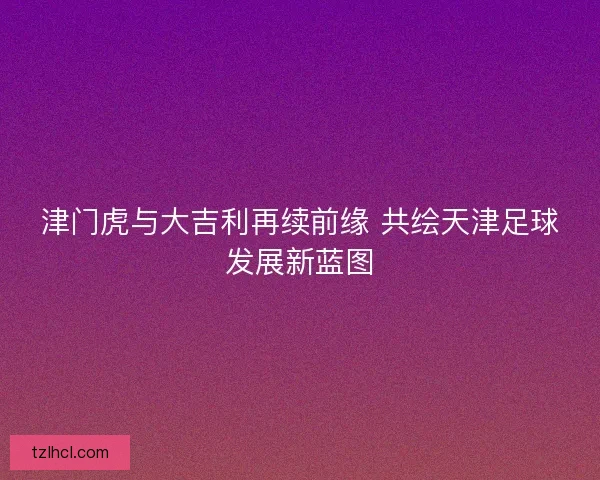 津门虎与大吉利再续前缘 共绘天津足球发展新蓝图