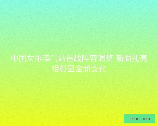 中国女排澳门站首战阵容调整 新面孔亮相彰显全新变化