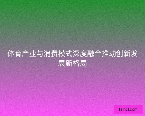 体育产业与消费模式深度融合推动创新发展新格局