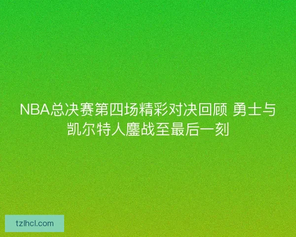 NBA总决赛第四场精彩对决回顾 勇士与凯尔特人鏖战至最后一刻