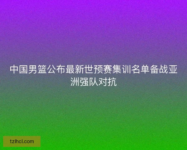 中国男篮公布最新世预赛集训名单备战亚洲强队对抗