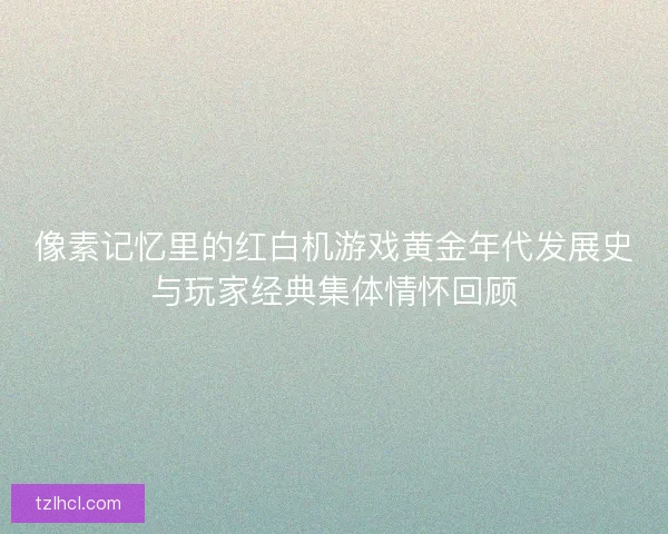 像素记忆里的红白机游戏黄金年代发展史与玩家经典集体情怀回顾