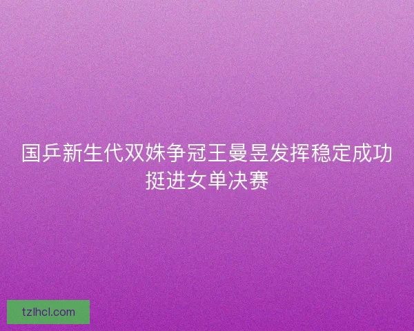 国乒新生代双姝争冠王曼昱发挥稳定成功挺进女单决赛