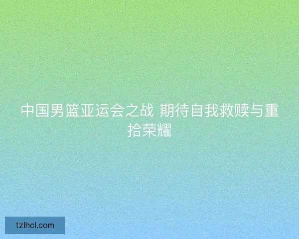 中国男篮亚运会之战 期待自我救赎与重拾荣耀