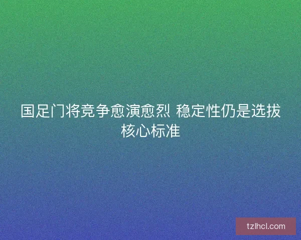 国足门将竞争愈演愈烈 稳定性仍是选拔核心标准