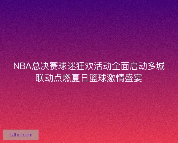 NBA总决赛球迷狂欢活动全面启动多城联动点燃夏日篮球激情盛宴