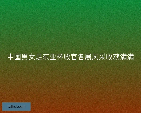 中国男女足东亚杯收官各展风采收获满满