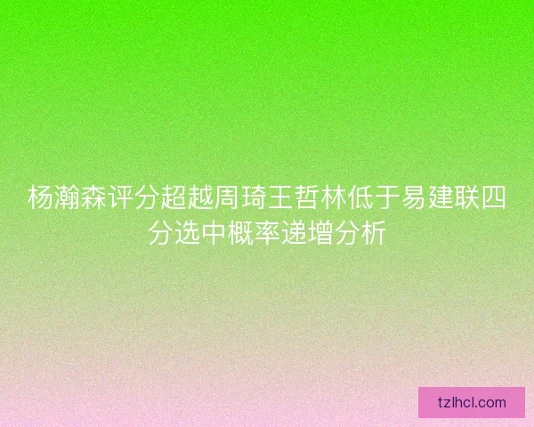 杨瀚森评分超越周琦王哲林低于易建联四分选中概率递增分析